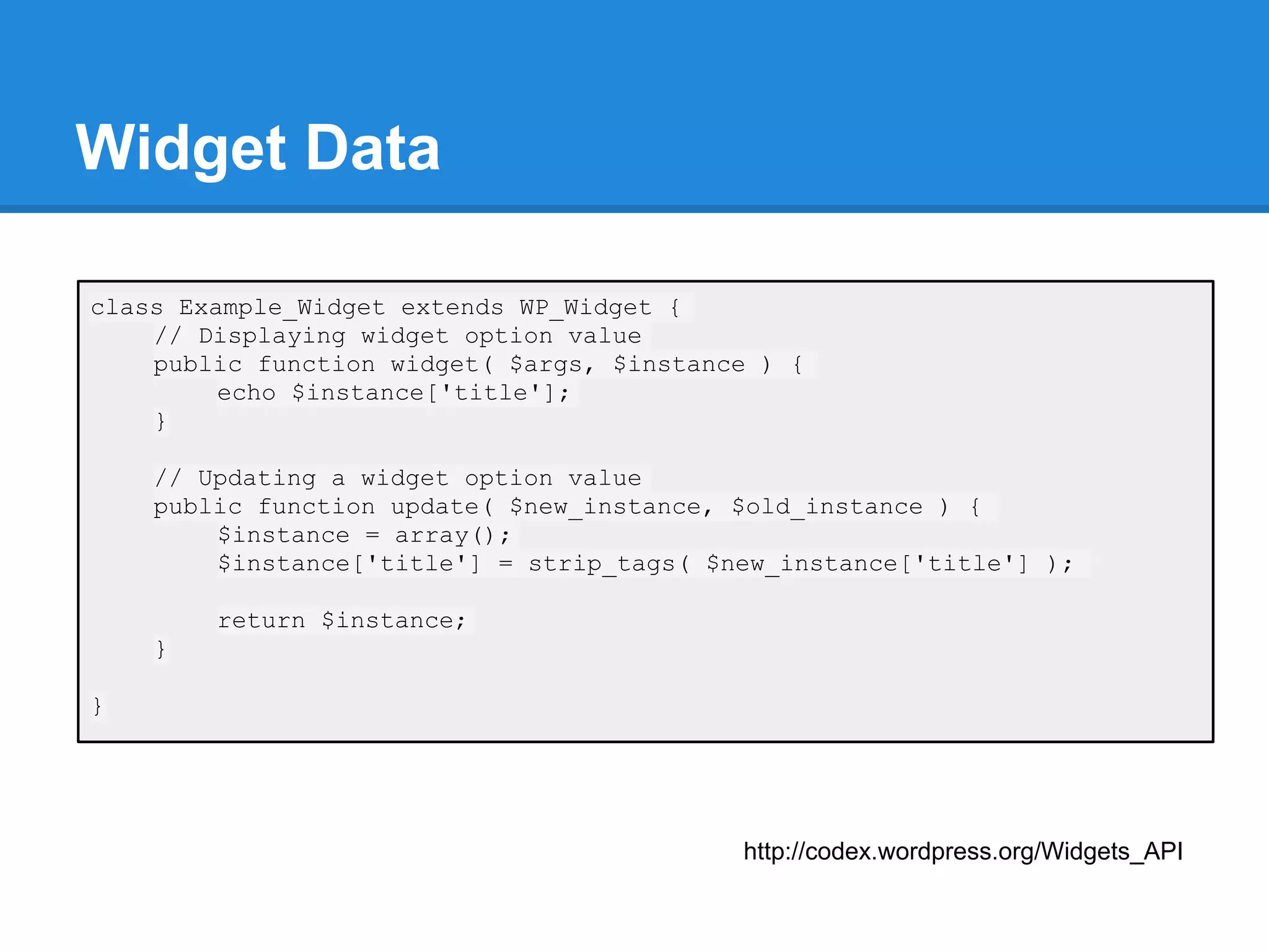 Widget Data

class Example_Widget extends WP_Widget {
    // Displaying widget option value
    public function widget( $args, $instance ) {
         echo $instance['title'];
    }

    // Updating a widget option value
    public function update( $new_instance, $old_instance ) {
        $instance = array();
        $instance['title'] = strip_tags( $new_instance['title'] );

        return $instance;
    }

}




                                           http://codex.wordpress.org/Widgets_API
 