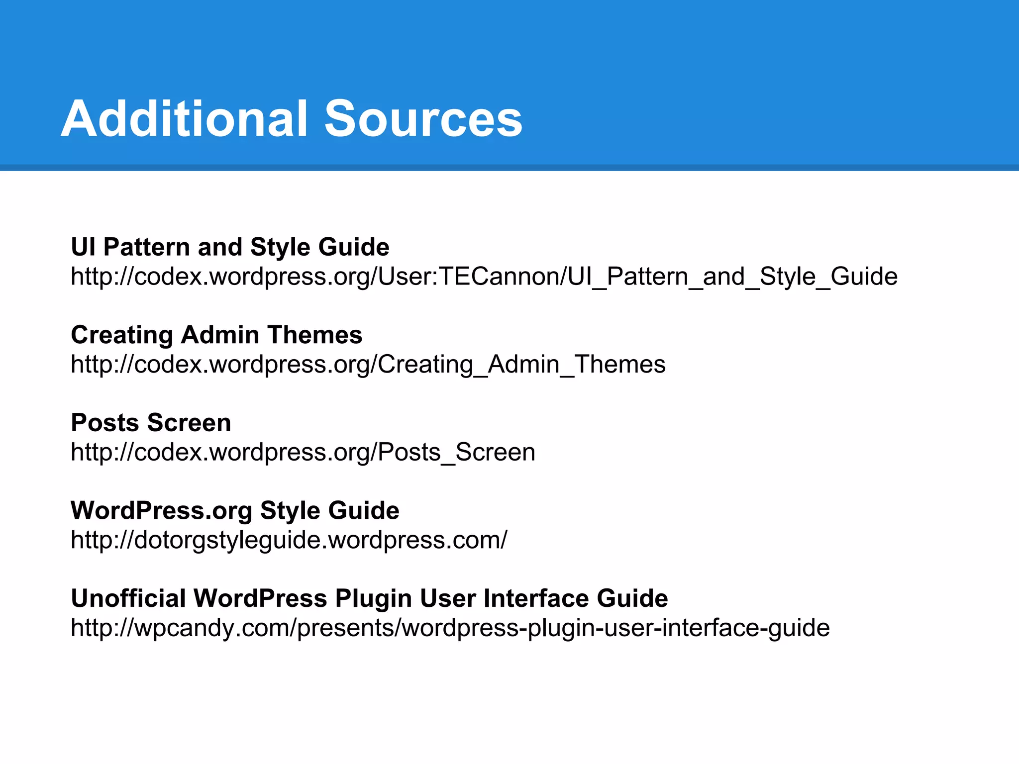Additional Sources

UI Pattern and Style Guide
http://codex.wordpress.org/User:TECannon/UI_Pattern_and_Style_Guide

Creating Admin Themes
http://codex.wordpress.org/Creating_Admin_Themes

Posts Screen
http://codex.wordpress.org/Posts_Screen

WordPress.org Style Guide
http://dotorgstyleguide.wordpress.com/

Unofficial WordPress Plugin User Interface Guide
http://wpcandy.com/presents/wordpress-plugin-user-interface-guide
 