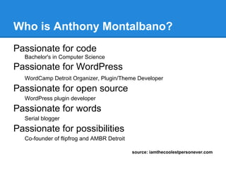 Who is Anthony Montalbano?
Passionate for code
  Bachelor's in Computer Science
Passionate for WordPress
  WordCamp Detroit Organizer, Plugin/Theme Developer

Passionate for open source
  WordPress plugin developer

Passionate for words
  Serial blogger

Passionate for possibilities
  Co-founder of flipfrog and AMBR Detroit

                                            source: iamthecoolestpersonever.com
 