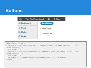 Buttons




<div class="wrap">
  <input class="button-primary" value="<?php _e('Save Options'); ?>"
type="button" />
  <br /><br />
  <input class="button-secondary" value="<?php _e('Empty Trash'); ?>"
type="button" />
  <br /><br />
  <a href="#" class="button-secondary">Don't click me</a>
</div>
 