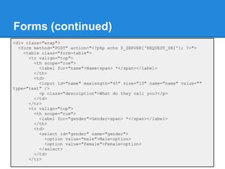 Forms (continued)
<div class="wrap">
  <form method="POST" action="<?php echo $_SERVER['REQUEST_URI']; ?>">
    <table class="form-table">
      <tr valign="top">
        <th scope="row">
          <label for="name">Name<span> *</span></label>
        </th>
        <td>
          <input id="name" maxlength="45" size="10" name="name" value=""
type="text" />
          <p class="description">What do they call you?</p>
        </td>
      </tr>
      <tr valign="top">
        <th scope="row">
          <label for="gender">Gender<span> *</span></label>
        </th>
        <td>
          <select id="gender" name="gender">
             <option value="male">Male<option>
             <option value="female">Female<option>
          </select>
        </td>
      </tr>
 