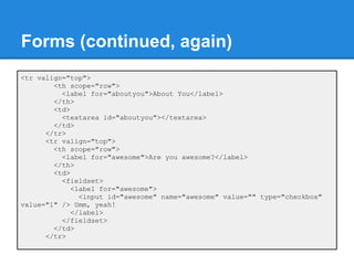 Forms (continued, again)
<tr valign="top">
        <th scope="row">
          <label for="aboutyou">About You</label>
        </th>
        <td>
          <textarea id="aboutyou"></textarea>
        </td>
      </tr>
      <tr valign="top">
        <th scope="row">
          <label for="awesome">Are you awesome?</label>
        </th>
        <td>
          <fieldset>
             <label for="awesome">
               <input id="awesome" name="awesome" value="" type="checkbox"
value="1" /> Umm, yeah!
             </label>
          </fieldset>
        </td>
      </tr>
 