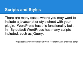 Scripts and Styles
There are many cases where you may want to
include a javascript or style sheet with your
plugin. WordPress has this functionality built
in. By default WordPress has many scripts
included, such as jQuery.

       http://codex.wordpress.org/Function_Reference/wp_enqueue_script
 