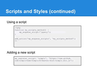 Scripts and Styles (continued)

Using a script
     <?php
     function my_scripts_method() {
         wp_enqueue_script('jquery');
     }

     add_action('wp_enqueue_scripts', 'my_scripts_method');
     ?>




Adding a new script
     wp_register_script( 'simplr', 'https://raw.github.
     com/simplrteam/SimplrJS/master/dist/simplr.min.js');
 
