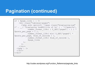 Pagination (continued)
   if ( $page_links ) { ?>
       <div class="tablenav-pages">
          <?php echo sprintf( '<span class="displaying-num"
   >' . __( 'Displaying %s–%s of %s' ) . '</span>%s',
                number_format_i18n( ( $_GET['paged'] - 1 ) *
   $posts_per_page + 1 ),
                number_format_i18n( min( $_GET['paged'] *
   $posts_per_page, $num_of_records ) ),
                number_format_i18n( $num_of_records ),
                $page_links
             );
          ?>
       </div>
     <?php } ?>
     </div>
   </div>




              http://codex.wordpress.org/Function_Reference/paginate_links
 
