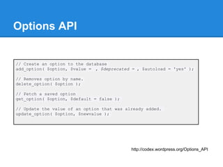 Options API


// Create an option to the database
add_option( $option, $value = , $deprecated = , $autoload = 'yes' );

// Removes option by name.
delete_option( $option );

// Fetch a saved option
get_option( $option, $default = false );

// Update the value of an option that was already added.
update_option( $option, $newvalue );




                                            http://codex.wordpress.org/Options_API
 