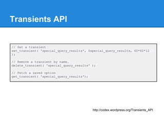 Transients API


// Set a transient
set_transient( 'special_query_results', $special_query_results, 60*60*12
);

// Remove a transient by name.
delete_transient( 'special_query_results' );

// Fetch a saved option
get_transient( 'special_query_results');




                                           http://codex.wordpress.org/Transients_API
 