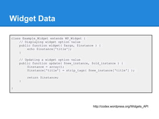 Widget Data

class Example_Widget extends WP_Widget {
    // Displaying widget option value
    public function widget( $args, $instance ) {
         echo $instance['title'];
    }

    // Updating a widget option value
    public function update( $new_instance, $old_instance ) {
        $instance = array();
        $instance['title'] = strip_tags( $new_instance['title'] );

        return $instance;
    }

}




                                           http://codex.wordpress.org/Widgets_API
 