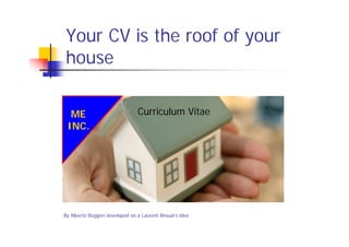 Your CV is the roof of your
house

  ME                            Curriculum Vitae
 INC.




By Alberto Ruggeri developed on a Laurent Brouat’s idea
 