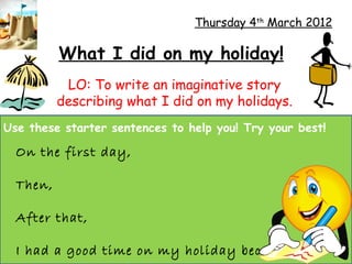 Thursday 4th March 2012

          What I did on my holiday!
           LO: To write an imaginative story
          describing what I did on my holidays.
Use these starter sentences to help you! Try your best!

  On the first day,

  Then,

  After that,

  I had a good time on my holiday because...
 