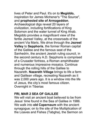 lives of Peter and Paul. It's on to Megiddo,
inspiration for James Michener's "The Source",
and prophesied site of Armageddon.
Archaeological digs reveal 20 layers of
civilization, including fortifications of King
Solomon and the water tunnel of King Ahab.
Megiddo provides a magnificent view of the
fertile Jezreel Valley, at the crossroads of the
ancient Via Maris. We drive through the Jezreel
Valley to Sepphoris, the former Roman capital
of the Galilee and the famous seat of the
Sanhedrin, the ancient Jewish ruling council, in
the second century A.D. Sepphoris is comprised
of a Crusader fortress, a Roman amphitheater
and numerous impressive mosaics. Continue
through the rolling hills of the Galilee to
Nazareth. Nazareth Village brings to life a farm
and Galilean village, recreating Nazareth as it
was 2,000 years ago. It is a window into the life
of Jesus, the city’s most famous citizen.
Overnight in Tiberias

FRI, MAR 2 SEA OF GALILEE
We will visit an ancient boat believed to be from
Jesus’ time found in the Sea of Galilee in 1986.
We walk into old Capernaum with the ancient
synagogue; on to the site of the Multiplication of
the Loaves and Fishes (Tabgha), the Sermon on
 