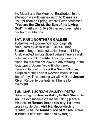 the Mount and the Mount of Beatitudes. In the
afternoon we will journey north to Caesarea
Phillipi (Banias Spring) where Peter confessed,
“You are the Christ, the Son of the Living
God” (Matthew 16:16.) Dinner and overnight at
our hotel in Tiberias.

SAT, MAR 3 NORTHERN GALILEE
Today we will journey to Hazor originally
conquered by Joshua in 1300 B.C. King
Solomon began reconstruction here and King
Ahab erected a magnificent palace here as well.
Later we visit Bethsaida. This day alone is
worth the trip! We are now literally walking in the
footsteps of Jesus. We will take a most
memorable boat ride on the Sea of Galilee, in
a replica of the ancient wooden boat used in
Jesus’ day. This evening we will visit the Jordan
River. Return to our hotel in Tiberias for
overnight.

SUN, MAR 4 JORDAN VALLEY • PETRA
Drive along the Jordan Valley to Beit She'an to
see the expansive excavations taking place at
this ancient Roman Decapolis city. Later we
cross into Jordan. Visit Mt. Nebo which is
reputed to be the burial place of Moses. Arrive
in Petra in time for dinner and overnight.
 