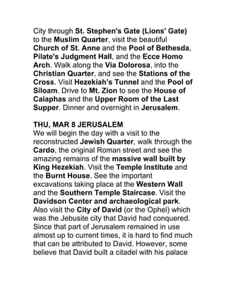 City through St. Stephen's Gate (Lions' Gate)
to the Muslim Quarter, visit the beautiful
Church of St. Anne and the Pool of Bethesda,
Pilate's Judgment Hall, and the Ecce Homo
Arch. Walk along the Via Dolorosa, into the
Christian Quarter, and see the Stations of the
Cross. Visit Hezekiah’s Tunnel and the Pool of
Siloam. Drive to Mt. Zion to see the House of
Caiaphas and the Upper Room of the Last
Supper. Dinner and overnight in Jerusalem.

THU, MAR 8 JERUSALEM
We will begin the day with a visit to the
reconstructed Jewish Quarter, walk through the
Cardo, the original Roman street and see the
amazing remains of the massive wall built by
King Hezekiah. Visit the Temple Institute and
the Burnt House. See the important
excavations taking place at the Western Wall
and the Southern Temple Staircase. Visit the
Davidson Center and archaeological park.
Also visit the City of David (or the Ophel) which
was the Jebusite city that David had conquered.
Since that part of Jerusalem remained in use
almost up to current times, it is hard to find much
that can be attributed to David. However, some
believe that David built a citadel with his palace
 