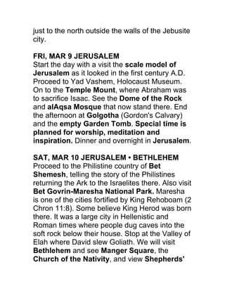 just to the north outside the walls of the Jebusite
city.

FRI, MAR 9 JERUSALEM
Start the day with a visit the scale model of
Jerusalem as it looked in the first century A.D.
Proceed to Yad Vashem, Holocaust Museum.
On to the Temple Mount, where Abraham was
to sacrifice Isaac. See the Dome of the Rock
and alAqsa Mosque that now stand there. End
the afternoon at Golgotha (Gordon's Calvary)
and the empty Garden Tomb. Special time is
planned for worship, meditation and
inspiration. Dinner and overnight in Jerusalem.

SAT, MAR 10 JERUSALEM • BETHLEHEM
Proceed to the Philistine country of Bet
Shemesh, telling the story of the Philistines
returning the Ark to the Israelites there. Also visit
Bet Govrin-Maresha National Park. Maresha
is one of the cities fortified by King Rehoboam (2
Chron 11:8). Some believe King Herod was born
there. It was a large city in Hellenistic and
Roman times where people dug caves into the
soft rock below their house. Stop at the Valley of
Elah where David slew Goliath. We will visit
Bethlehem and see Manger Square, the
Church of the Nativity, and view Shepherds'
 
