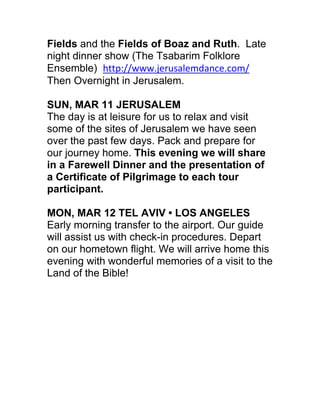 Fields and the Fields of Boaz and Ruth. Late
night dinner show (The Tsabarim Folklore
Ensemble) http://www.jerusalemdance.com/
Then Overnight in Jerusalem.

SUN, MAR 11 JERUSALEM
The day is at leisure for us to relax and visit
some of the sites of Jerusalem we have seen
over the past few days. Pack and prepare for
our journey home. This evening we will share
in a Farewell Dinner and the presentation of
a Certificate of Pilgrimage to each tour
participant.

MON, MAR 12 TEL AVIV • LOS ANGELES
Early morning transfer to the airport. Our guide
will assist us with check-in procedures. Depart
on our hometown flight. We will arrive home this
evening with wonderful memories of a visit to the
Land of the Bible!
 