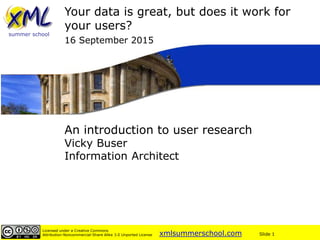 xmlsummerschool.com Slide 1
Licensed under a Creative Commons
Attribution-Noncommercial-Share Alike 3.0 Unported License
summer school
An introduction to user research
Vicky Buser
Information Architect
Your data is great, but does it work for
your users?
16 September 2015
 