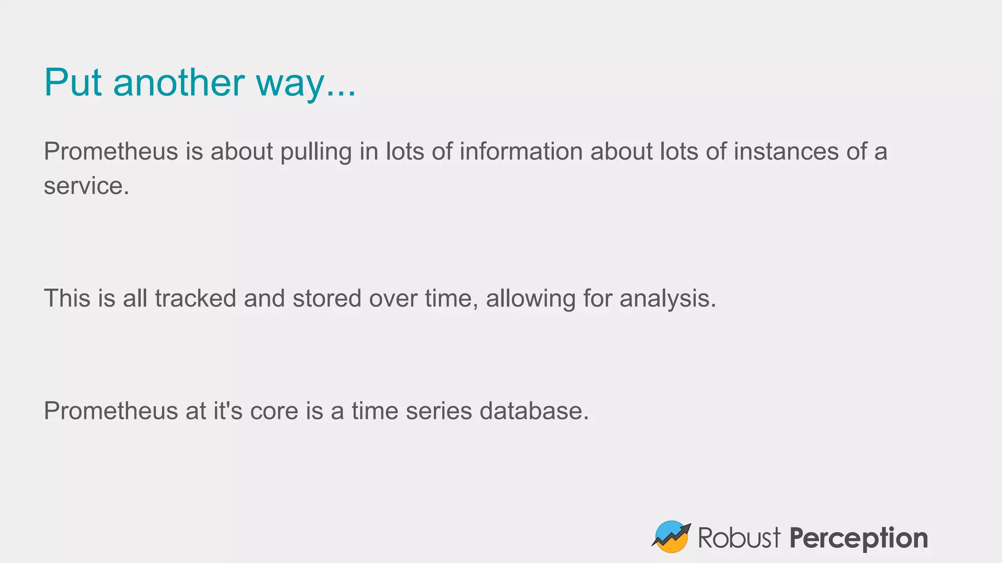 Put another way...
Prometheus is about pulling in lots of information about lots of instances of a
service.
This is all tracked and stored over time, allowing for analysis.
Prometheus at it's core is a time series database.
 