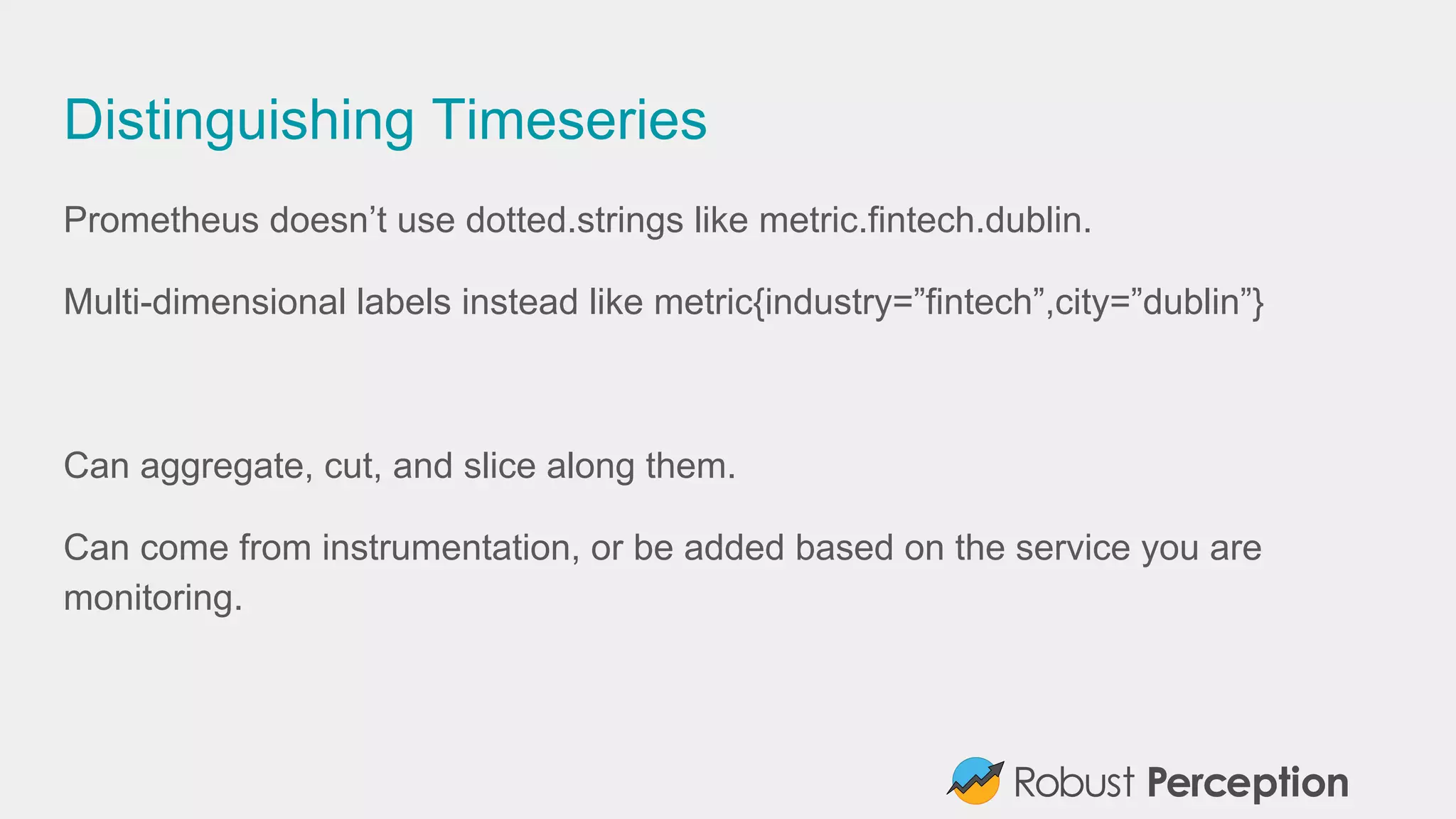Distinguishing Timeseries
Prometheus doesn’t use dotted.strings like metric.fintech.dublin.
Multi-dimensional labels instead like metric{industry=”fintech”,city=”dublin”}
Can aggregate, cut, and slice along them.
Can come from instrumentation, or be added based on the service you are
monitoring.
 
