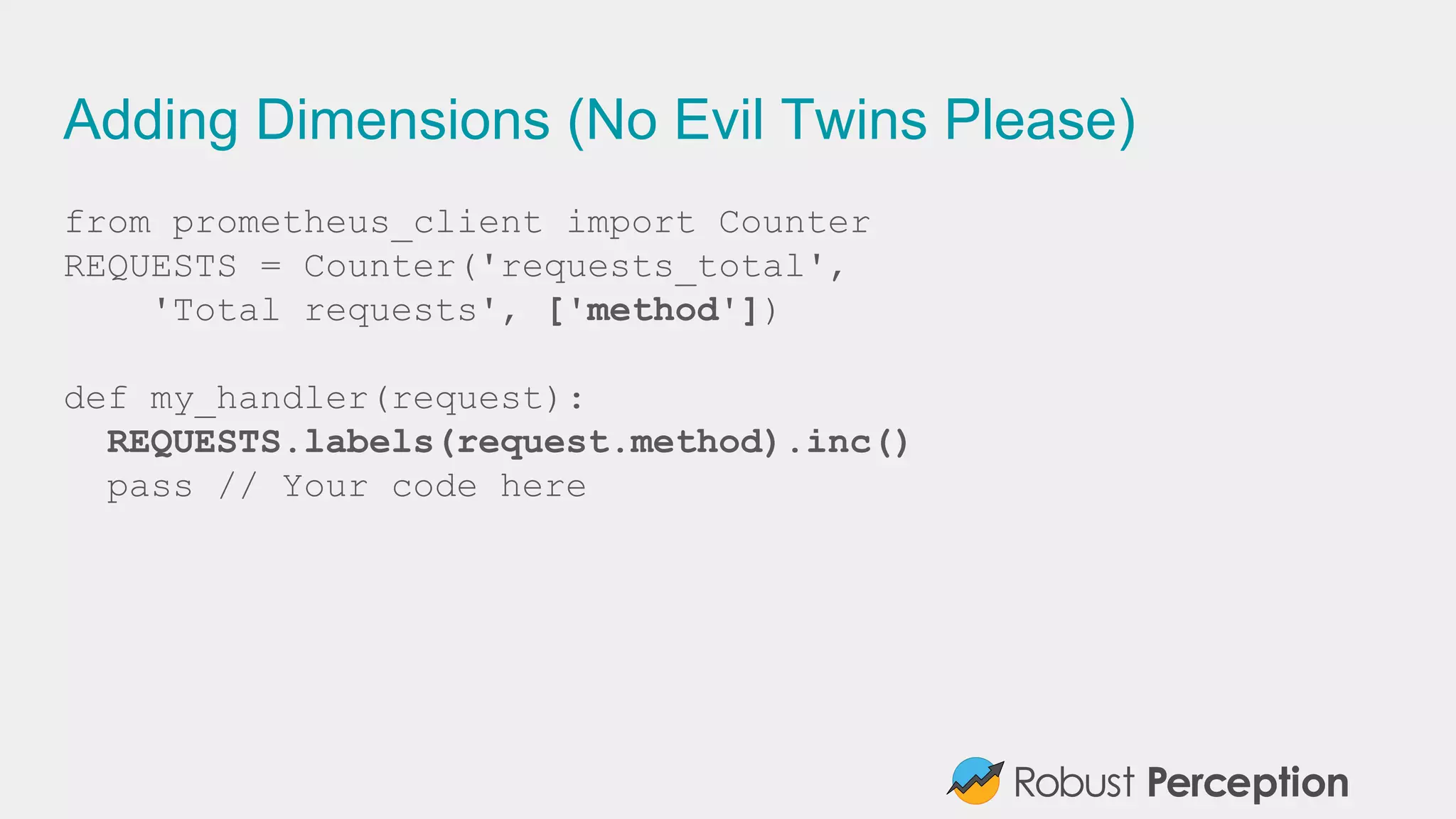 Adding Dimensions (No Evil Twins Please)
from prometheus_client import Counter
REQUESTS = Counter('requests_total',
'Total requests', ['method'])
def my_handler(request):
REQUESTS.labels(request.method).inc()
pass // Your code here
 