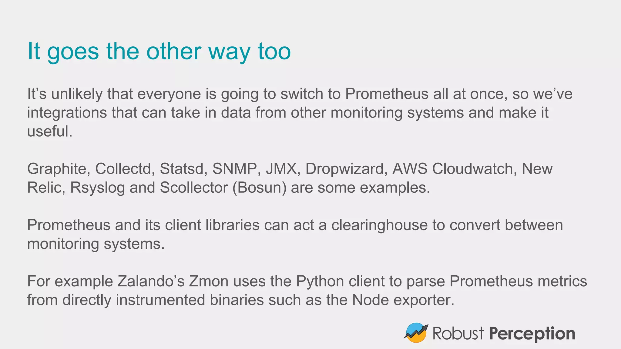 It goes the other way too
It’s unlikely that everyone is going to switch to Prometheus all at once, so we’ve
integrations that can take in data from other monitoring systems and make it
useful.
Graphite, Collectd, Statsd, SNMP, JMX, Dropwizard, AWS Cloudwatch, New
Relic, Rsyslog and Scollector (Bosun) are some examples.
Prometheus and its client libraries can act a clearinghouse to convert between
monitoring systems.
For example Zalando’s Zmon uses the Python client to parse Prometheus metrics
from directly instrumented binaries such as the Node exporter.
 