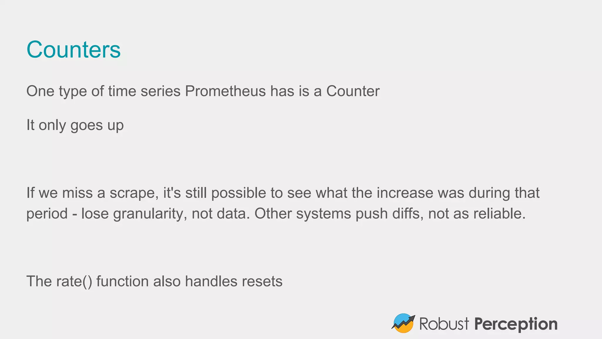 Counters
One type of time series Prometheus has is a Counter
It only goes up
If we miss a scrape, it's still possible to see what the increase was during that
period - lose granularity, not data. Other systems push diffs, not as reliable.
The rate() function also handles resets
 