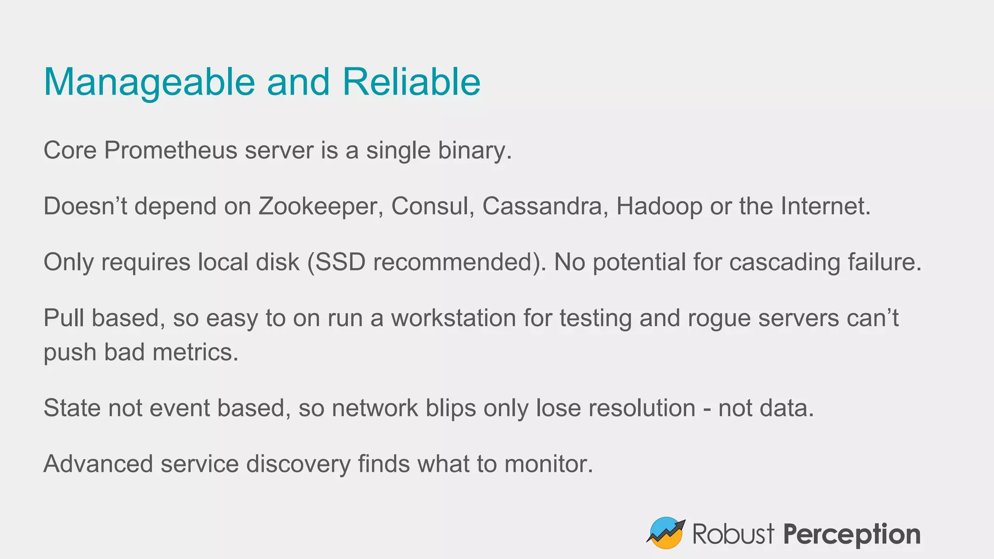 Manageable and Reliable
Core Prometheus server is a single binary.
Doesn’t depend on Zookeeper, Consul, Cassandra, Hadoop or the Internet.
Only requires local disk (SSD recommended). No potential for cascading failure.
Pull based, so easy to on run a workstation for testing and rogue servers can’t
push bad metrics.
State not event based, so network blips only lose resolution - not data.
Advanced service discovery finds what to monitor.
 