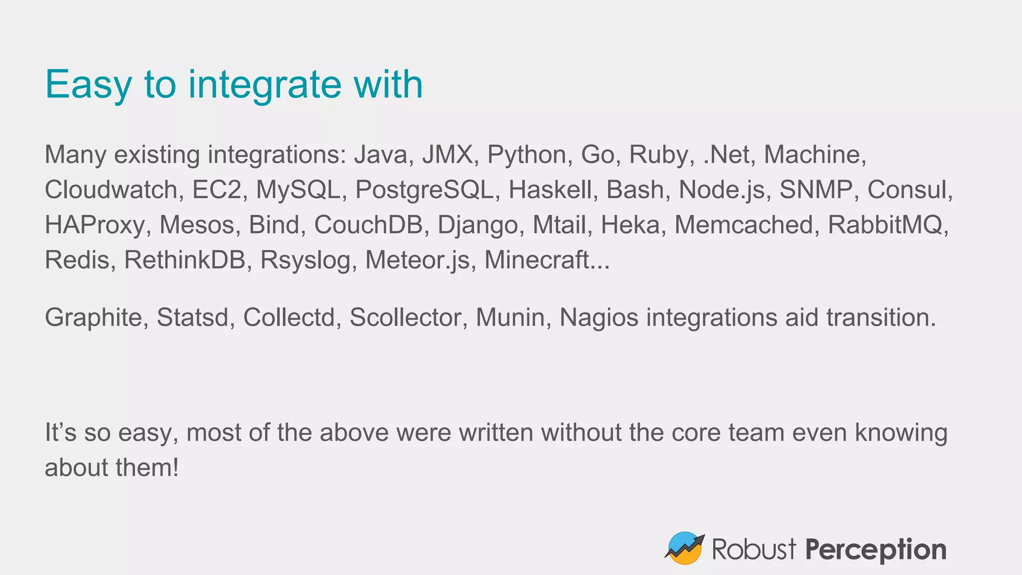 Easy to integrate with
Many existing integrations: Java, JMX, Python, Go, Ruby, .Net, Machine,
Cloudwatch, EC2, MySQL, PostgreSQL, Haskell, Bash, Node.js, SNMP, Consul,
HAProxy, Mesos, Bind, CouchDB, Django, Mtail, Heka, Memcached, RabbitMQ,
Redis, RethinkDB, Rsyslog, Meteor.js, Minecraft...
Graphite, Statsd, Collectd, Scollector, Munin, Nagios integrations aid transition.
It’s so easy, most of the above were written without the core team even knowing
about them!
 
