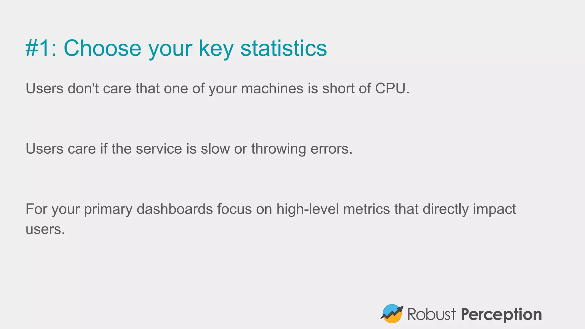 #1: Choose your key statistics
Users don't care that one of your machines is short of CPU.
Users care if the service is slow or throwing errors.
For your primary dashboards focus on high-level metrics that directly impact
users.
 