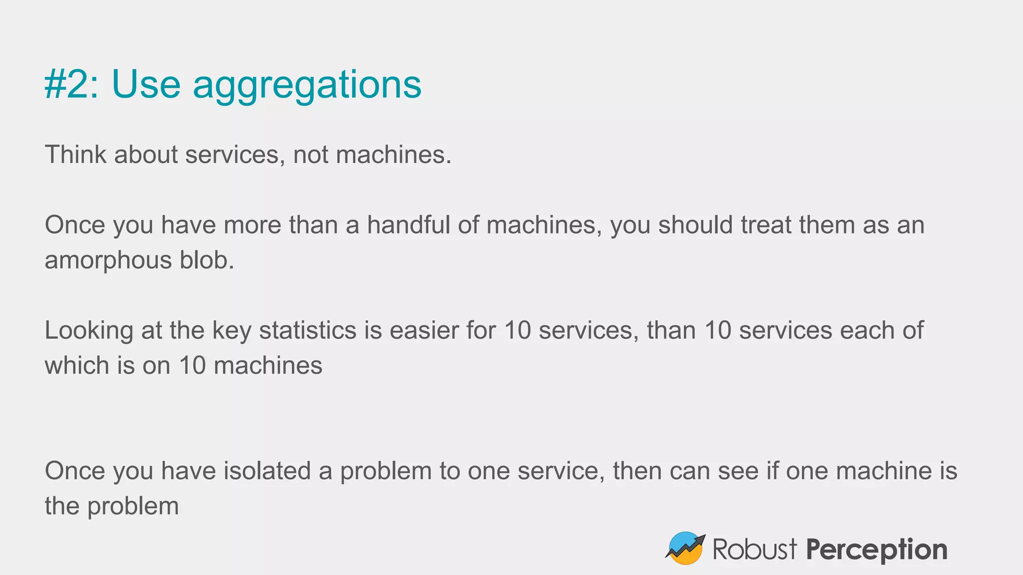 #2: Use aggregations
Think about services, not machines.
Once you have more than a handful of machines, you should treat them as an
amorphous blob.
Looking at the key statistics is easier for 10 services, than 10 services each of
which is on 10 machines
Once you have isolated a problem to one service, then can see if one machine is
the problem
 