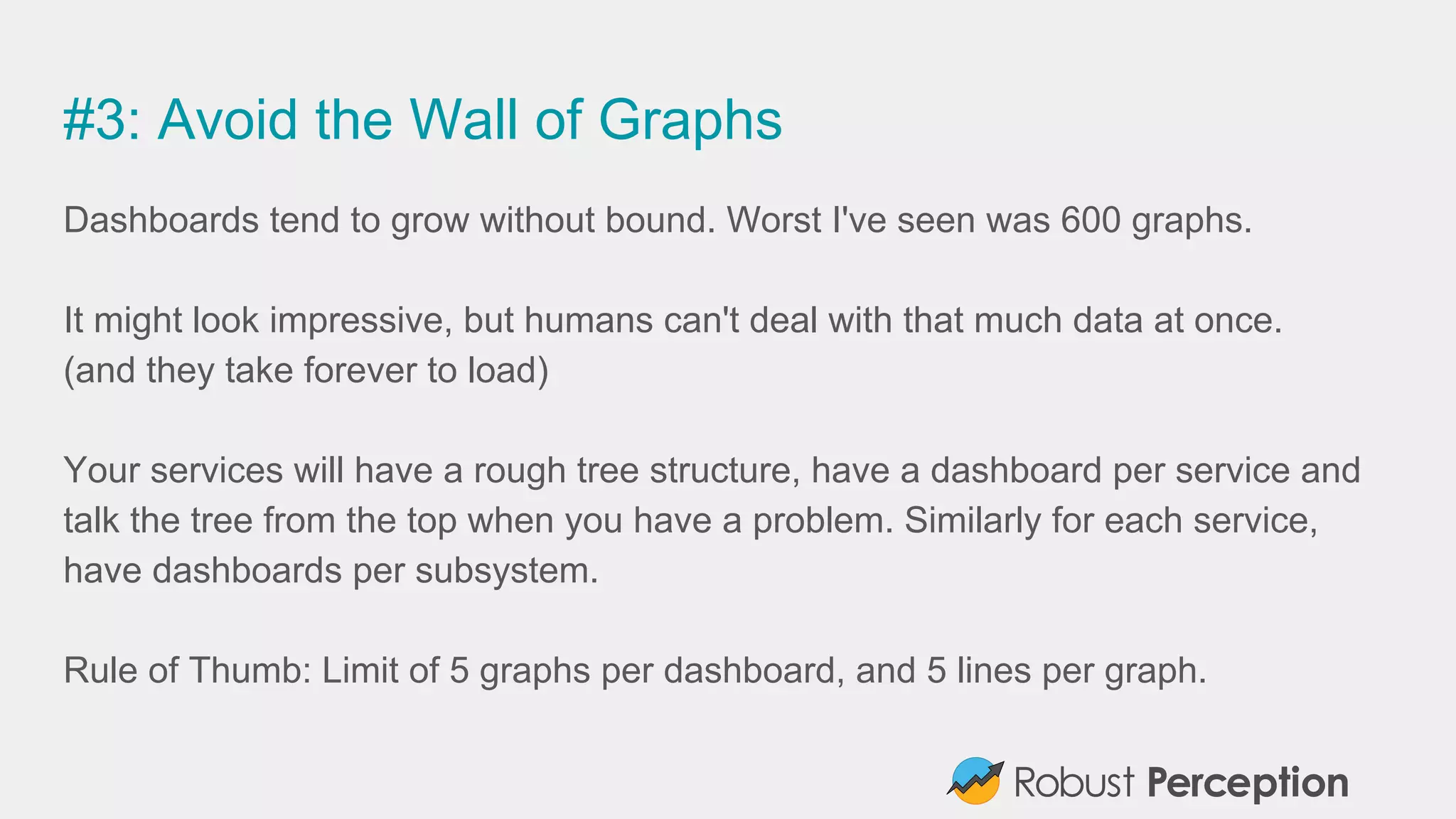#3: Avoid the Wall of Graphs
Dashboards tend to grow without bound. Worst I've seen was 600 graphs.
It might look impressive, but humans can't deal with that much data at once.
(and they take forever to load)
Your services will have a rough tree structure, have a dashboard per service and
talk the tree from the top when you have a problem. Similarly for each service,
have dashboards per subsystem.
Rule of Thumb: Limit of 5 graphs per dashboard, and 5 lines per graph.
 