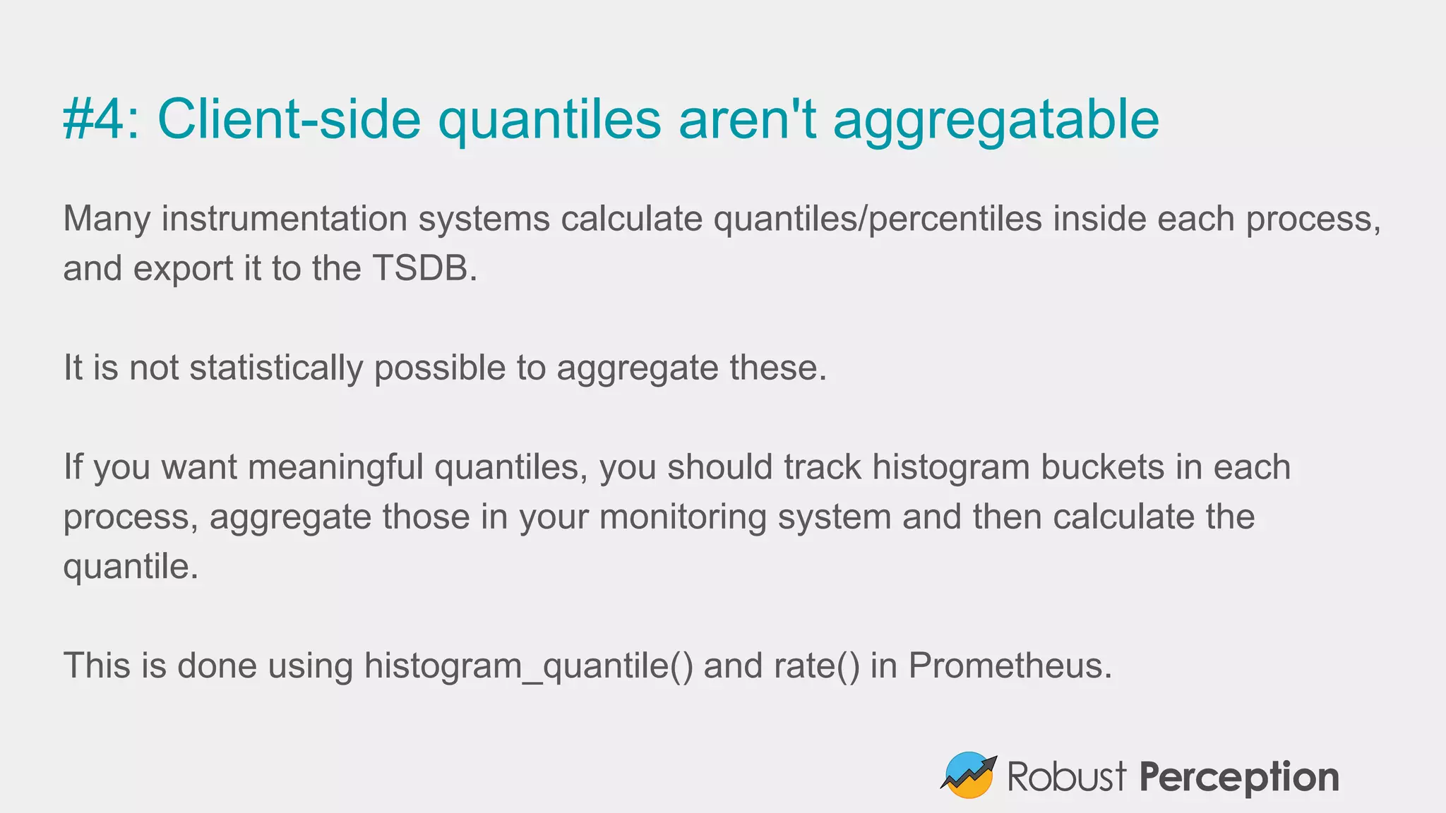 #4: Client-side quantiles aren't aggregatable
Many instrumentation systems calculate quantiles/percentiles inside each process,
and export it to the TSDB.
It is not statistically possible to aggregate these.
If you want meaningful quantiles, you should track histogram buckets in each
process, aggregate those in your monitoring system and then calculate the
quantile.
This is done using histogram_quantile() and rate() in Prometheus.
 