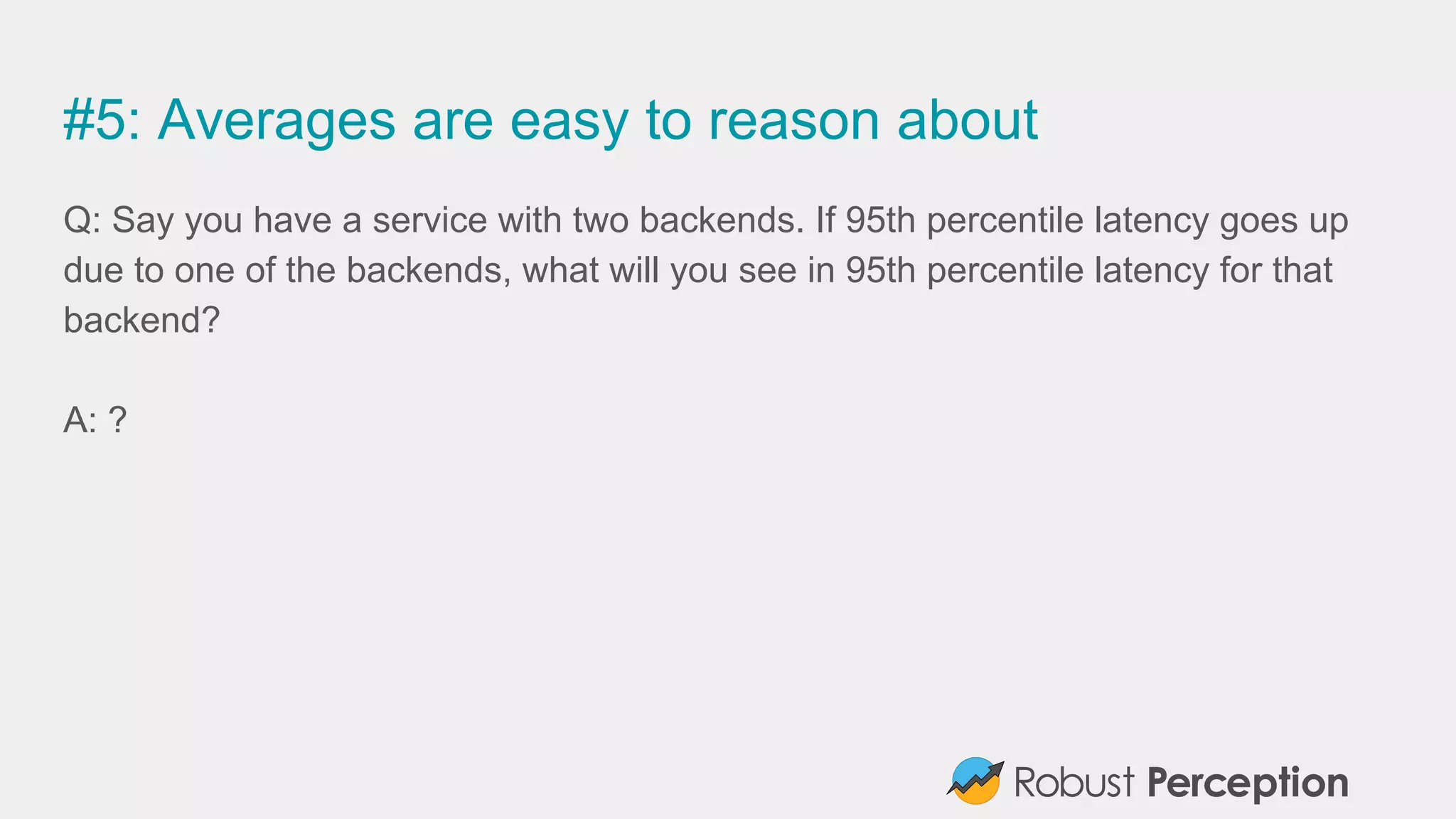 #5: Averages are easy to reason about
Q: Say you have a service with two backends. If 95th percentile latency goes up
due to one of the backends, what will you see in 95th percentile latency for that
backend?
A: ?
 