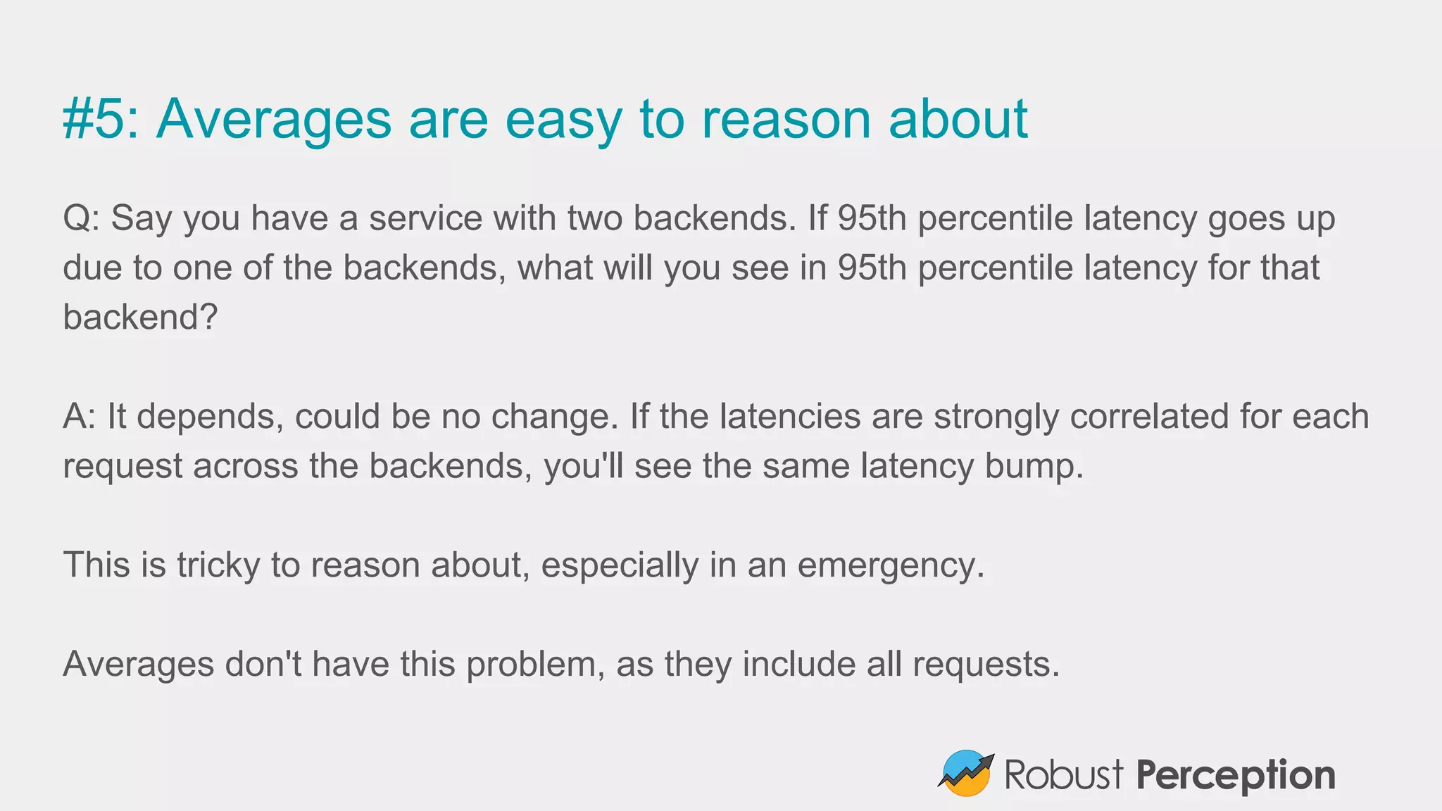 #5: Averages are easy to reason about
Q: Say you have a service with two backends. If 95th percentile latency goes up
due to one of the backends, what will you see in 95th percentile latency for that
backend?
A: It depends, could be no change. If the latencies are strongly correlated for each
request across the backends, you'll see the same latency bump.
This is tricky to reason about, especially in an emergency.
Averages don't have this problem, as they include all requests.
 