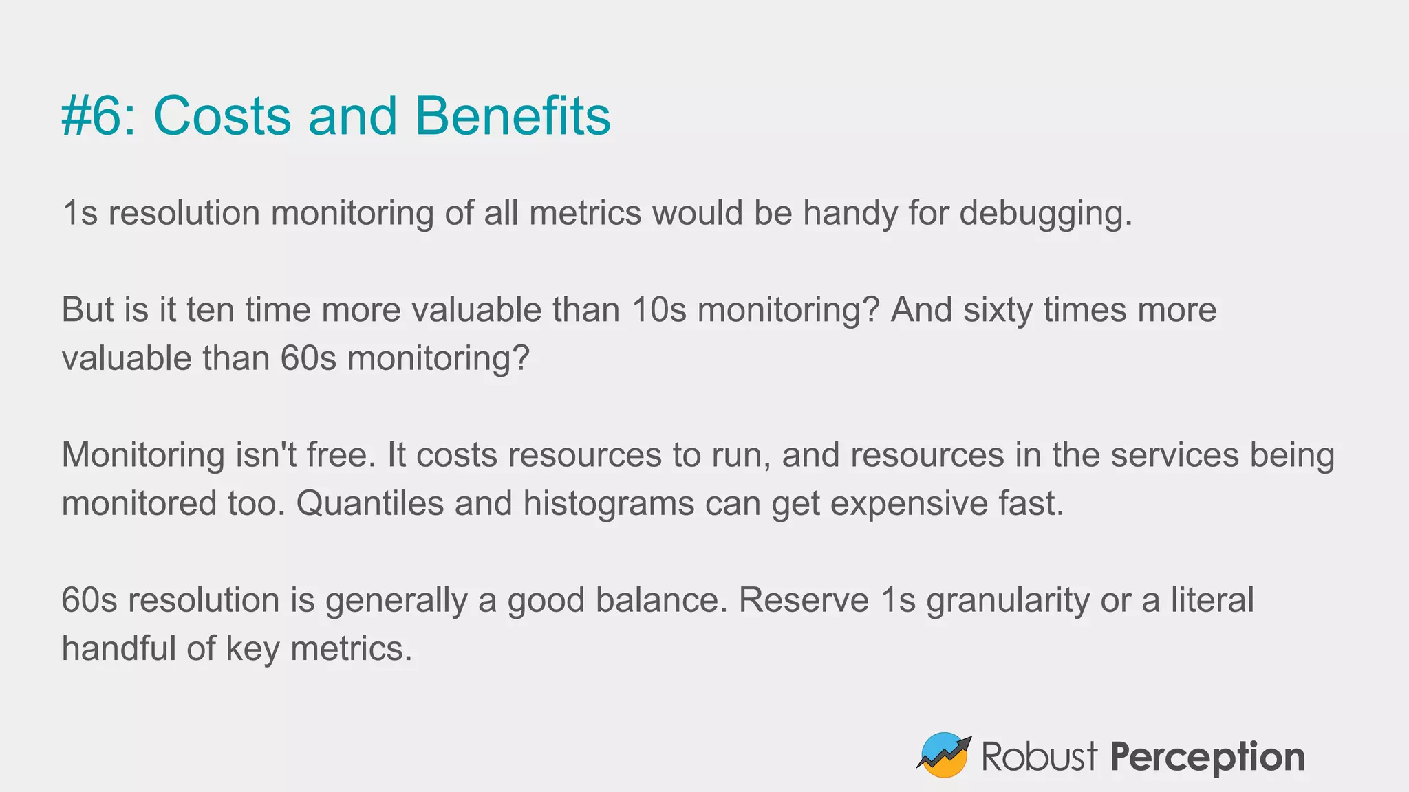 #6: Costs and Benefits
1s resolution monitoring of all metrics would be handy for debugging.
But is it ten time more valuable than 10s monitoring? And sixty times more
valuable than 60s monitoring?
Monitoring isn't free. It costs resources to run, and resources in the services being
monitored too. Quantiles and histograms can get expensive fast.
60s resolution is generally a good balance. Reserve 1s granularity or a literal
handful of key metrics.
 