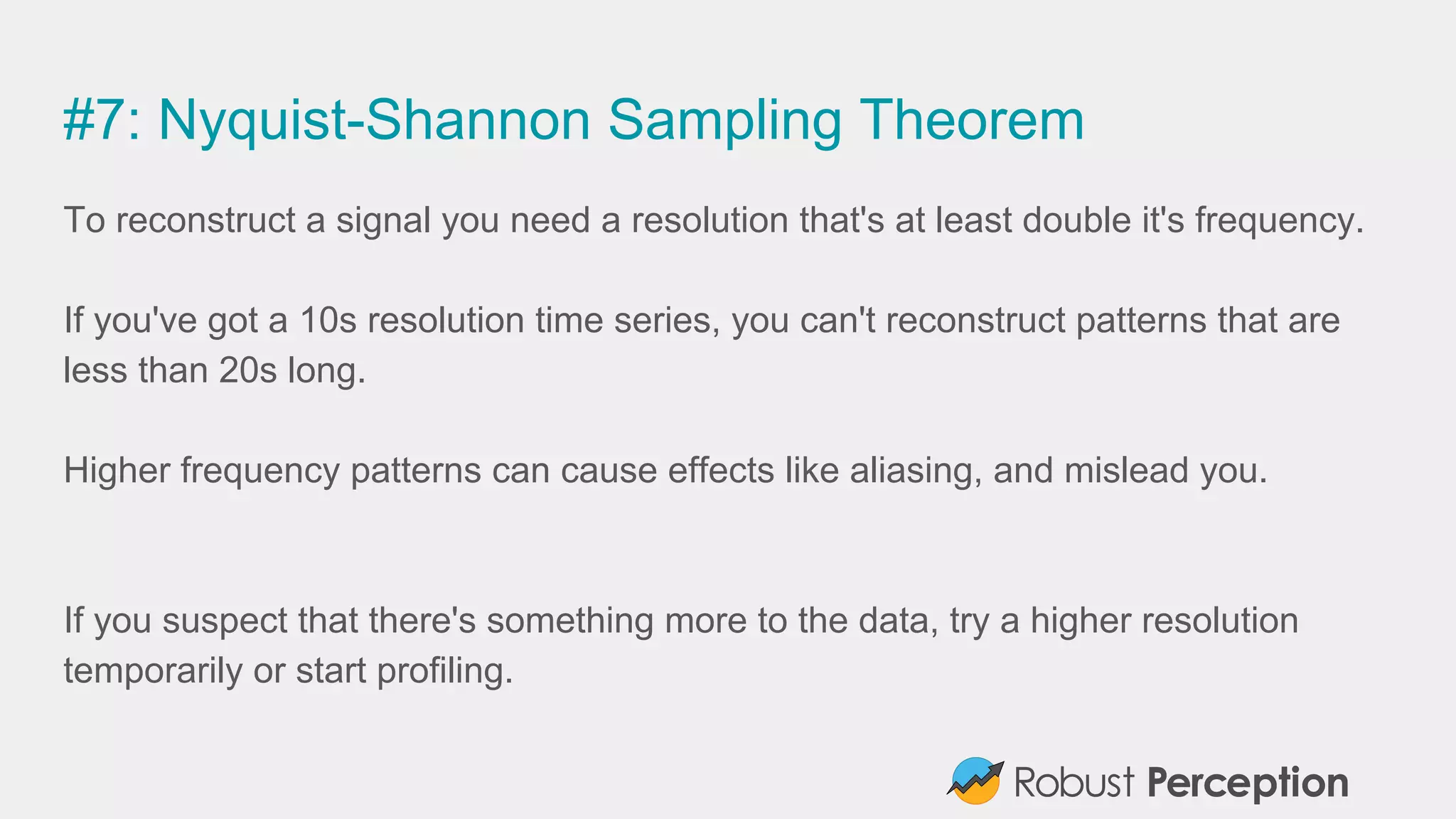 #7: Nyquist-Shannon Sampling Theorem
To reconstruct a signal you need a resolution that's at least double it's frequency.
If you've got a 10s resolution time series, you can't reconstruct patterns that are
less than 20s long.
Higher frequency patterns can cause effects like aliasing, and mislead you.
If you suspect that there's something more to the data, try a higher resolution
temporarily or start profiling.
 