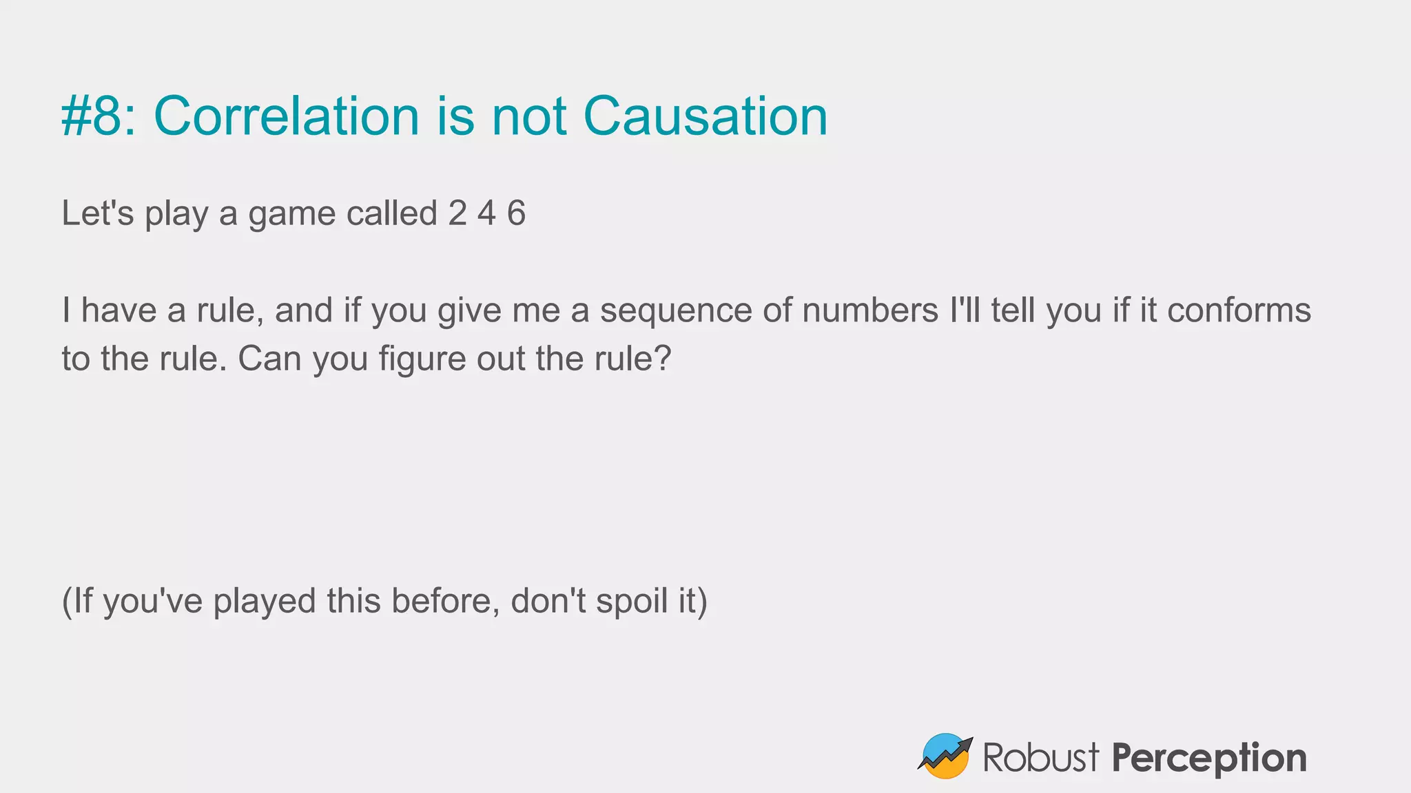 #8: Correlation is not Causation
Let's play a game called 2 4 6
I have a rule, and if you give me a sequence of numbers I'll tell you if it conforms
to the rule. Can you figure out the rule?
(If you've played this before, don't spoil it)
 