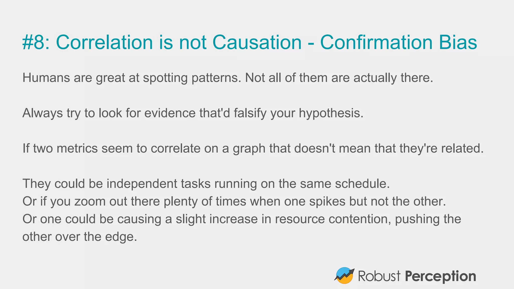 #8: Correlation is not Causation - Confirmation Bias
Humans are great at spotting patterns. Not all of them are actually there.
Always try to look for evidence that'd falsify your hypothesis.
If two metrics seem to correlate on a graph that doesn't mean that they're related.
They could be independent tasks running on the same schedule.
Or if you zoom out there plenty of times when one spikes but not the other.
Or one could be causing a slight increase in resource contention, pushing the
other over the edge.
 