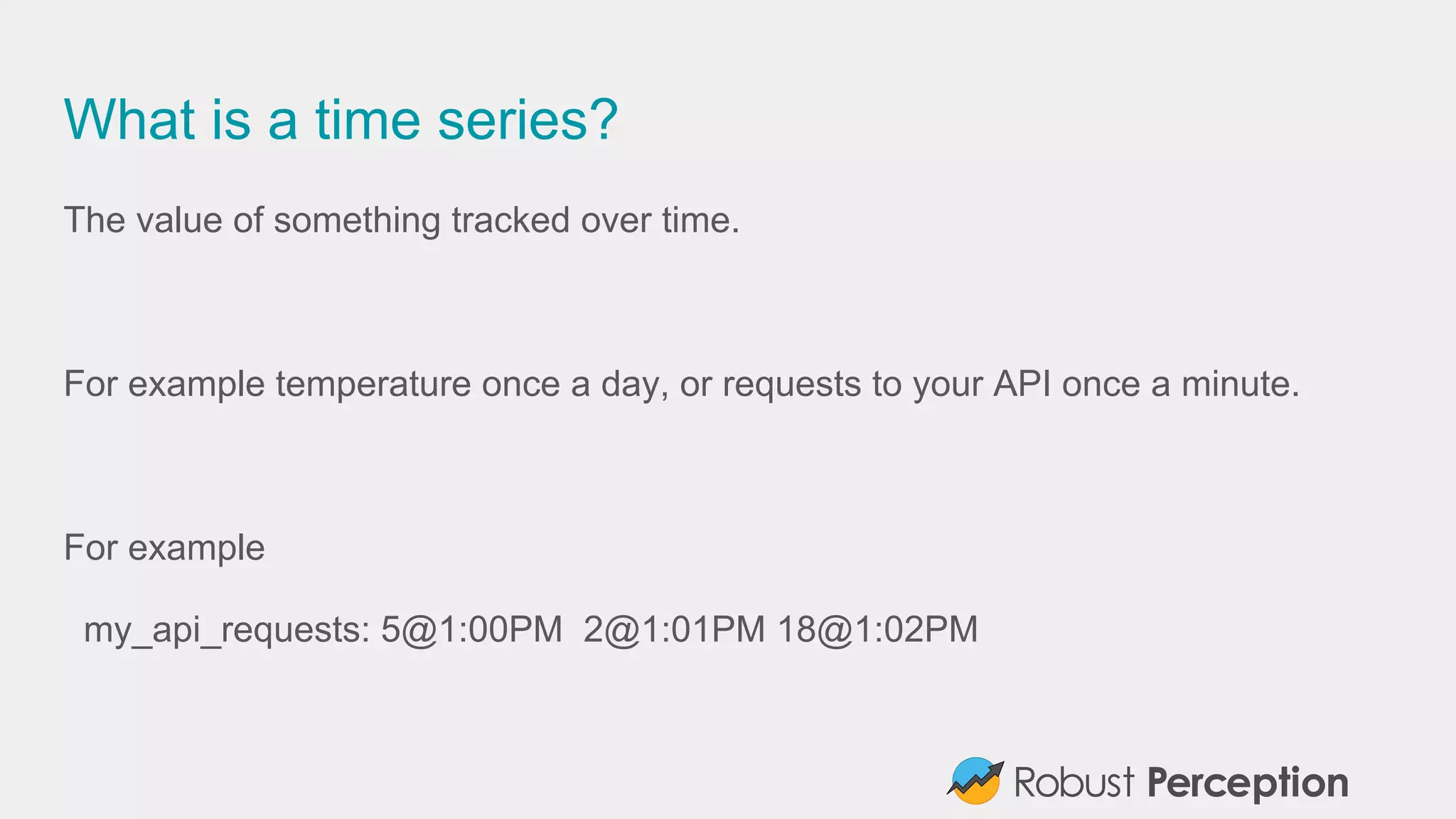 What is a time series?
The value of something tracked over time.
For example temperature once a day, or requests to your API once a minute.
For example
my_api_requests: 5@1:00PM 2@1:01PM 18@1:02PM
 