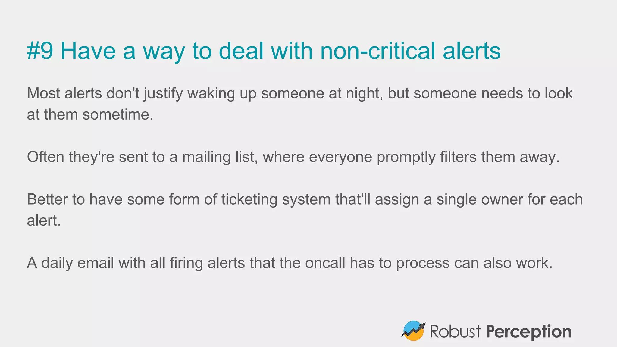 #9 Have a way to deal with non-critical alerts
Most alerts don't justify waking up someone at night, but someone needs to look
at them sometime.
Often they're sent to a mailing list, where everyone promptly filters them away.
Better to have some form of ticketing system that'll assign a single owner for each
alert.
A daily email with all firing alerts that the oncall has to process can also work.
 