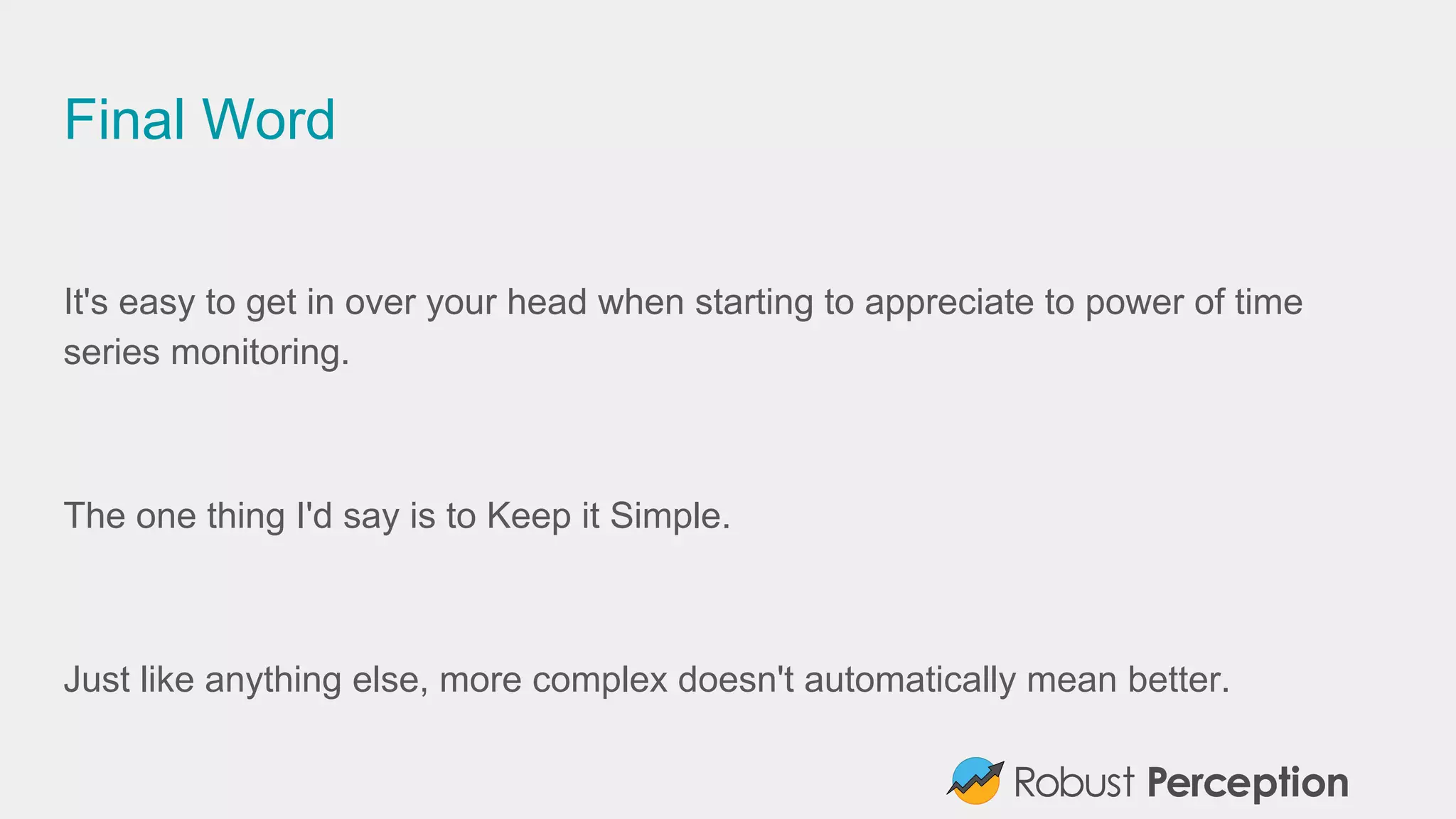 Final Word
It's easy to get in over your head when starting to appreciate to power of time
series monitoring.
The one thing I'd say is to Keep it Simple.
Just like anything else, more complex doesn't automatically mean better.
 