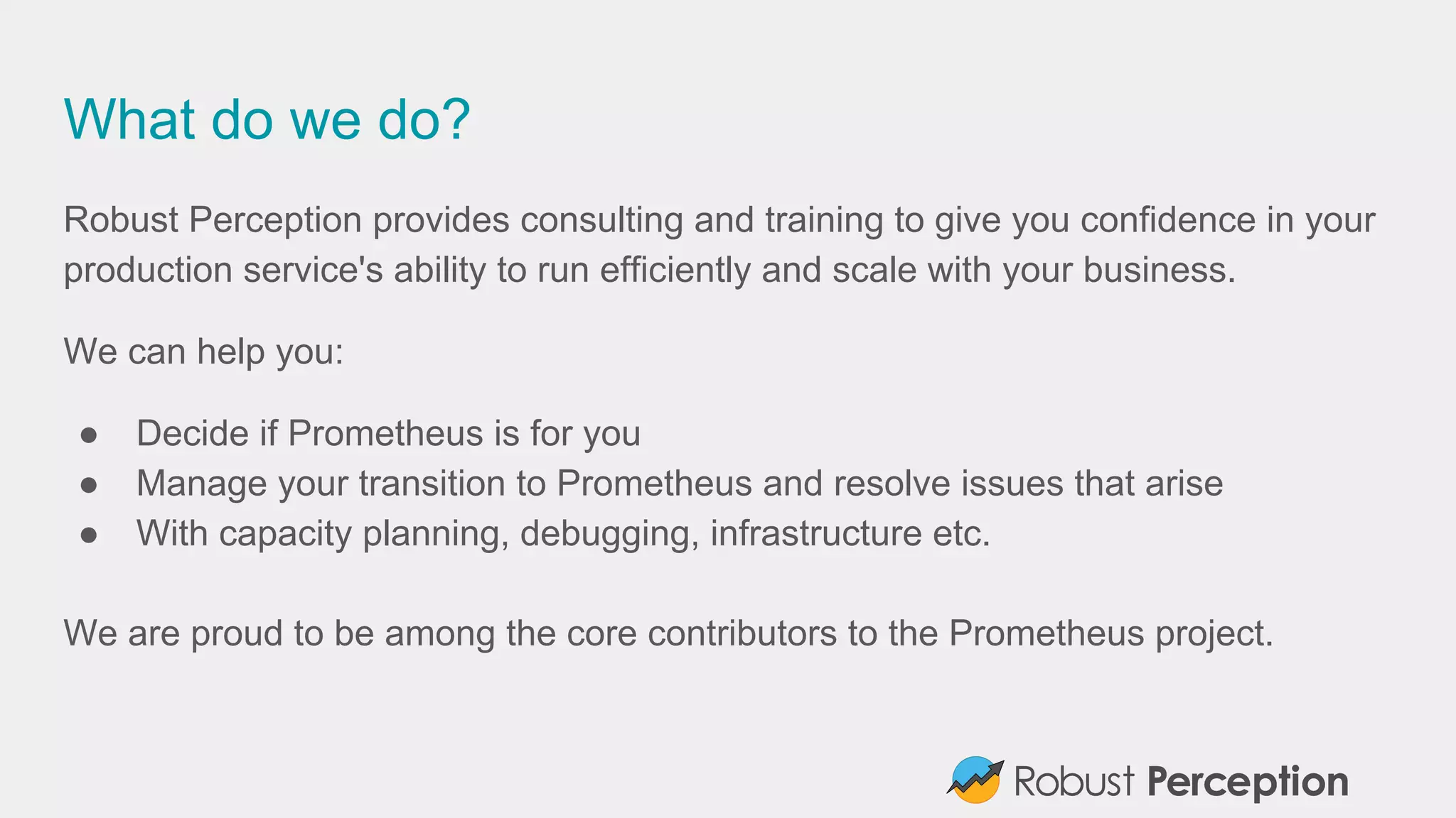 What do we do?
Robust Perception provides consulting and training to give you confidence in your
production service's ability to run efficiently and scale with your business.
We can help you:
● Decide if Prometheus is for you
● Manage your transition to Prometheus and resolve issues that arise
● With capacity planning, debugging, infrastructure etc.
We are proud to be among the core contributors to the Prometheus project.
 