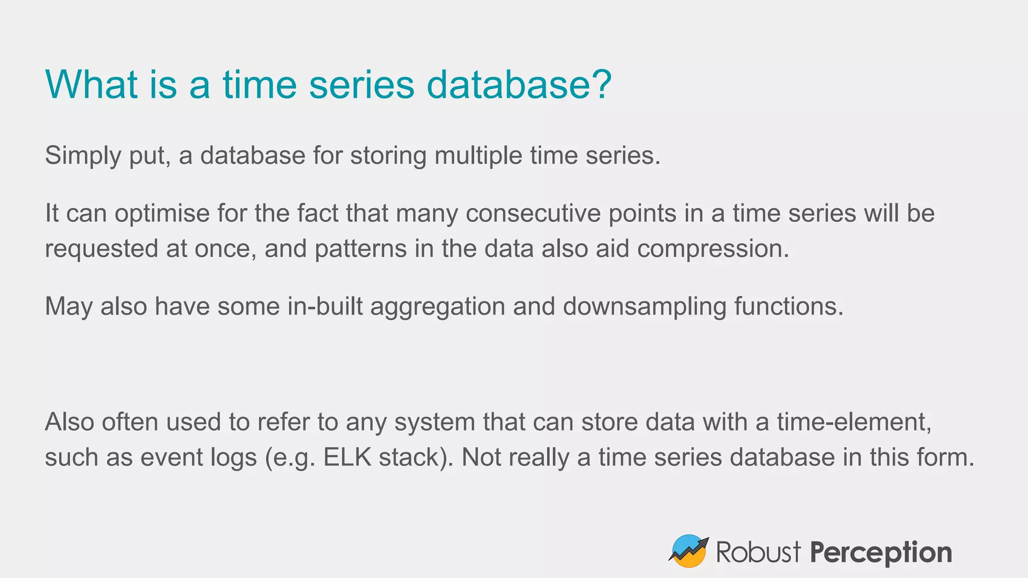 What is a time series database?
Simply put, a database for storing multiple time series.
It can optimise for the fact that many consecutive points in a time series will be
requested at once, and patterns in the data also aid compression.
May also have some in-built aggregation and downsampling functions.
Also often used to refer to any system that can store data with a time-element,
such as event logs (e.g. ELK stack). Not really a time series database in this form.
 