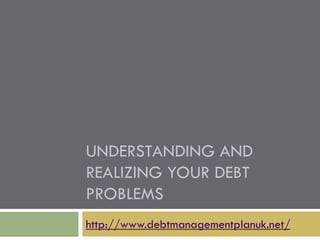 UNDERSTANDING AND
REALIZING YOUR DEBT
PROBLEMS
http://www.debtmanagementplanuk.net/
 
