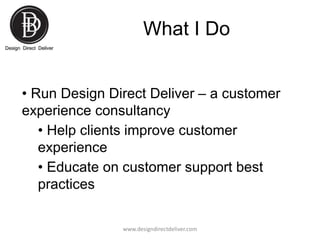 What I Do
• Run Design Direct Deliver – a customer
experience consultancy
• Help clients improve customer
experience
• Edu...