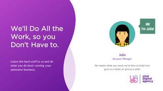 We’ll Do All the
Work, so you
Don’t Have to.
Leave the hard stuff to us and do
what you do best: running your
awesome business.
Julia
No matter what you need, we’re here to help! Just
give us a shout, or give us a yelp!
Account Manager
 
