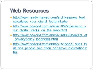 Web Resources
 http://www.readwriteweb.com/archives/new_tool_
  calculates_your_digital_footprint.php
 http://www.pcworld.com/article/195270/erasing_y
  our_digital_tracks_on_the_web.html
 http://www.pcworld.com/article/168865/beware_of
  _privacypolicy_loopholes.html
 http://www.pcworld.com/article/151556/9_sites_th
  at_find_people_and_their_sensitive_information.h
  tml
 