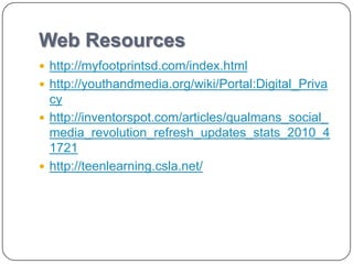 Web Resources
 http://myfootprintsd.com/index.html
 http://youthandmedia.org/wiki/Portal:Digital_Priva
  cy
 http://inventorspot.com/articles/qualmans_social_
  media_revolution_refresh_updates_stats_2010_4
  1721
 http://teenlearning.csla.net/
 
