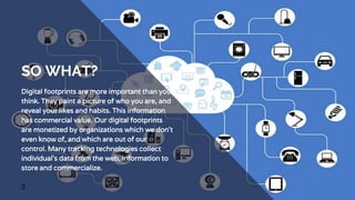 SO WHAT?
Digital footprints are more important than you
think. They paint a picture of who you are, and
reveal your likes and habits. This information
has commercial value. Our digital footprints
are monetized by organizations which we don’t
even know of, and which are out of our
control. Many tracking technologies collect
individual’s data from the web, information to
store and commercialize.
3
 