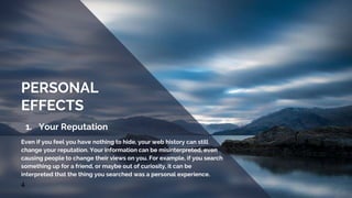 1. Your Reputation
Even if you feel you have nothing to hide, your web history can still
change your reputation. Your information can be misinterpreted, even
causing people to change their views on you. For example, if you search
something up for a friend, or maybe out of curiosity, it can be
interpreted that the thing you searched was a personal experience.
4
PERSONAL
EFFECTS
 