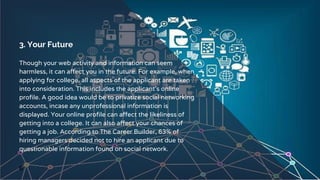 3. Your Future
Though your web activity and information can seem
harmless, it can affect you in the future. For example, when
applying for college, all aspects of the applicant are taken
into consideration. This includes the applicant’s online
profile. A good idea would be to privatize social networking
accounts, incase any unprofessional information is
displayed. Your online profile can affect the likeliness of
getting into a college. It can also affect your chances of
getting a job. According to The Career Builder, 63% of
hiring managers decided not to hire an applicant due to
questionable information found on social network.
6
 